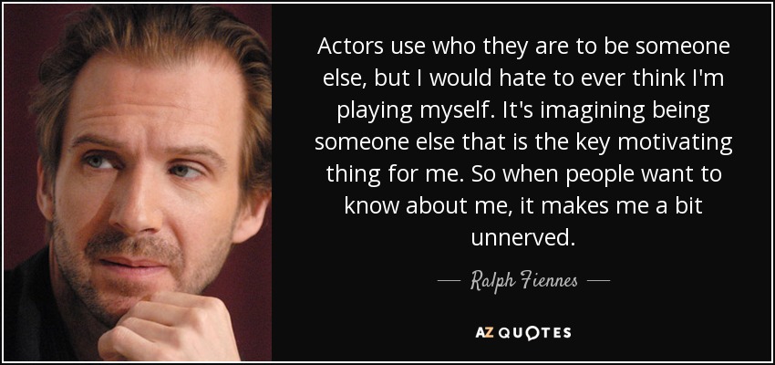 Actors use who they are to be someone else, but I would hate to ever think I'm playing myself. It's imagining being someone else that is the key motivating thing for me. So when people want to know about me, it makes me a bit unnerved. - Ralph Fiennes