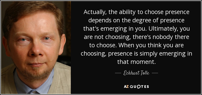 Actually, the ability to choose presence depends on the degree of presence that's emerging in you. Ultimately, you are not choosing, there's nobody there to choose. When you think you are choosing, presence is simply emerging in that moment. - Eckhart Tolle