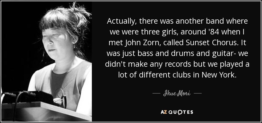 Actually, there was another band where we were three girls, around '84 when I met John Zorn, called Sunset Chorus. It was just bass and drums and guitar- we didn't make any records but we played a lot of different clubs in New York. - Ikue Mori