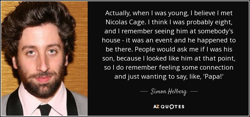 Actually, when I was young, I believe I met Nicolas Cage. I think I was probably eight, and I remember seeing him at somebody's house - it was an event and he happened to be there. People would ask me if I was his son, because I looked like him at that point, so I do remember feeling some connection and just wanting to say, like, 'Papa!' - Simon Helberg