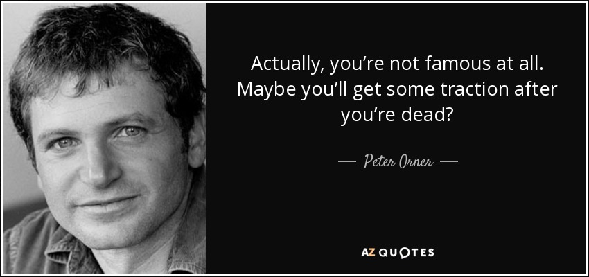 Actually, you’re not famous at all. Maybe you’ll get some traction after you’re dead? - Peter Orner