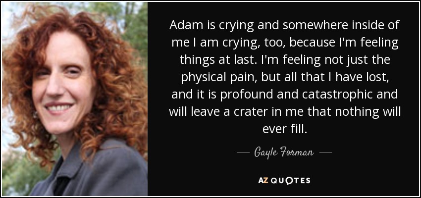 Adam is crying and somewhere inside of me I am crying, too, because I'm feeling things at last. I'm feeling not just the physical pain, but all that I have lost, and it is profound and catastrophic and will leave a crater in me that nothing will ever fill. - Gayle Forman
