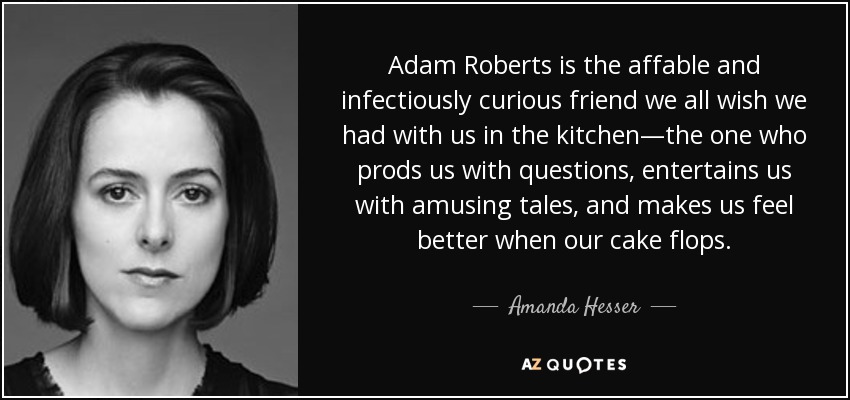 Adam Roberts is the affable and infectiously curious friend we all wish we had with us in the kitchen—the one who prods us with questions, entertains us with amusing tales, and makes us feel better when our cake flops. - Amanda Hesser