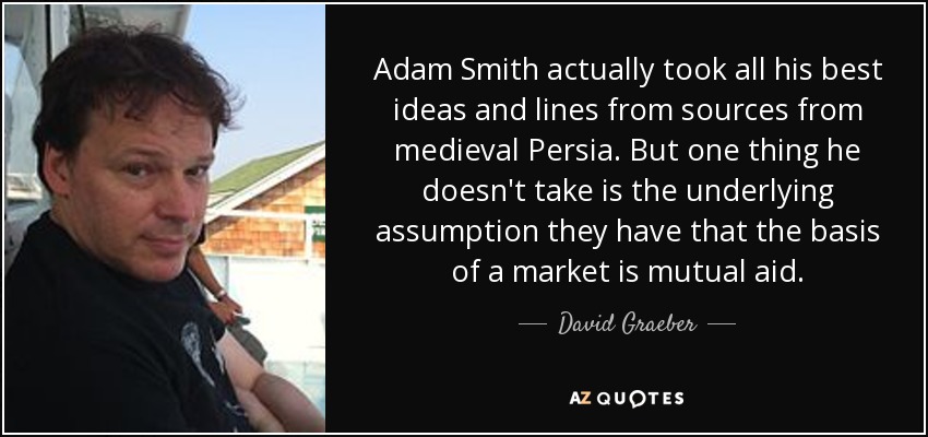 Adam Smith actually took all his best ideas and lines from sources from medieval Persia. But one thing he doesn't take is the underlying assumption they have that the basis of a market is mutual aid. - David Graeber