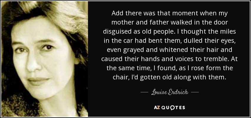 Add there was that moment when my mother and father walked in the door disguised as old people. I thought the miles in the car had bent them, dulled their eyes, even grayed and whitened their hair and caused their hands and voices to tremble. At the same time, I found, as I rose form the chair, I'd gotten old along with them. - Louise Erdrich