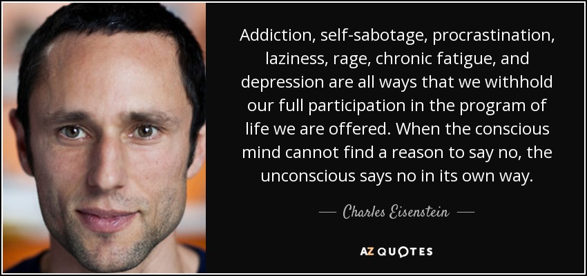 Addiction, self-sabotage, procrastination, laziness, rage, chronic fatigue, and depression are all ways that we withhold our full participation in the program of life we are offered. When the conscious mind cannot find a reason to say no, the unconscious says no in its own way. - Charles Eisenstein