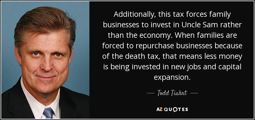Additionally, this tax forces family businesses to invest in Uncle Sam rather than the economy. When families are forced to repurchase businesses because of the death tax, that means less money is being invested in new jobs and capital expansion. - Todd Tiahrt