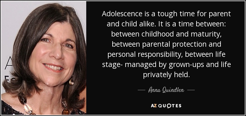 La adolescencia es una época difícil tanto para los padres como para los hijos. Es un tiempo intermedio: entre la infancia y la madurez, entre la protección de los padres y la responsabilidad personal, entre la vida gestionada por los adultos y la vida privada. - Anna Quindlen