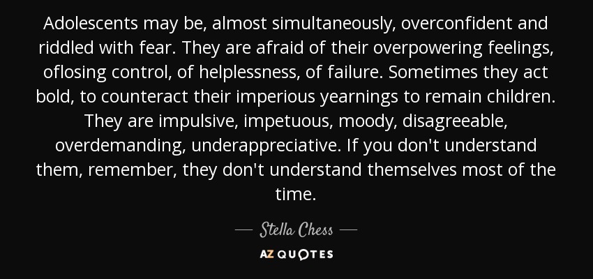 Adolescents may be, almost simultaneously, overconfident and riddled with fear. They are afraid of their overpowering feelings, oflosing control, of helplessness, of failure. Sometimes they act bold, to counteract their imperious yearnings to remain children. They are impulsive, impetuous, moody, disagreeable, overdemanding, underappreciative. If you don't understand them, remember, they don't understand themselves most of the time. - Stella Chess