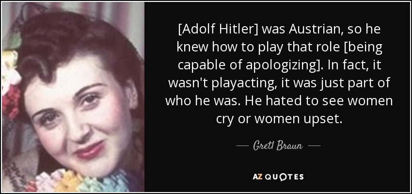 [Adolf Hitler] era austriaco, así que sabía interpretar ese papel [ser capaz de disculparse]. De hecho, no era una actuación, era parte de él. Odiaba ver a las mujeres llorar o a las mujeres enfadadas. - Gretl Braun