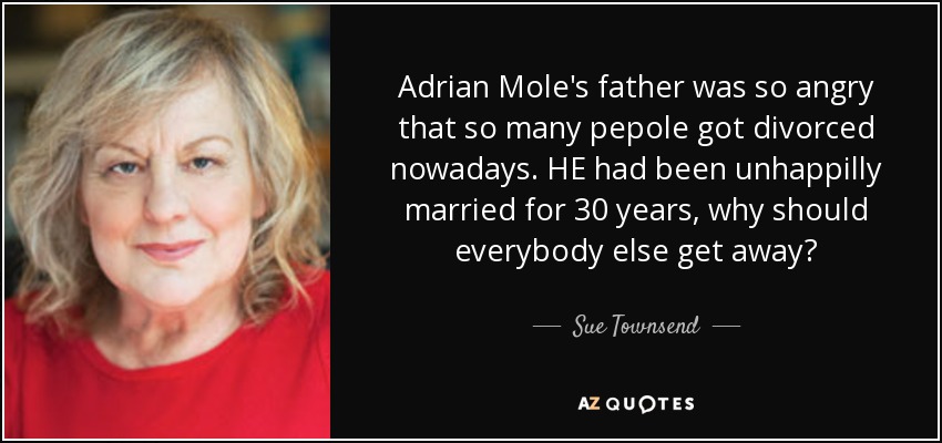 Adrian Mole's father was so angry that so many pepole got divorced nowadays. HE had been unhappilly married for 30 years, why should everybody else get away? - Sue Townsend