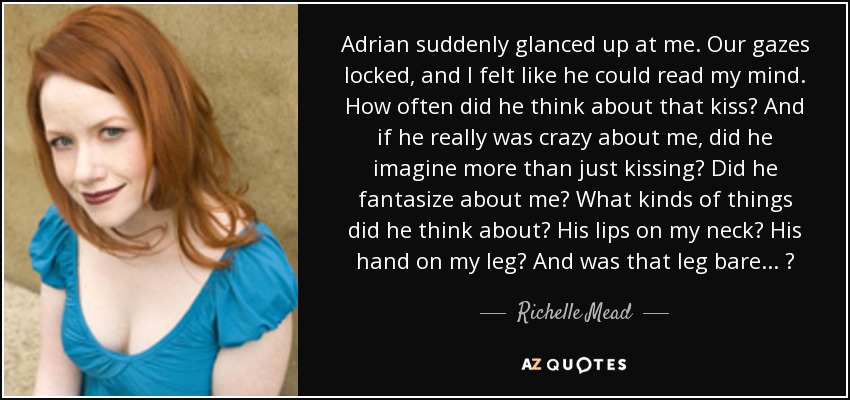 Adrian suddenly glanced up at me. Our gazes locked, and I felt like he could read my mind. How often did he think about that kiss? And if he really was crazy about me, did he imagine more than just kissing? Did he fantasize about me? What kinds of things did he think about? His lips on my neck? His hand on my leg? And was that leg bare . . . ? - Richelle Mead