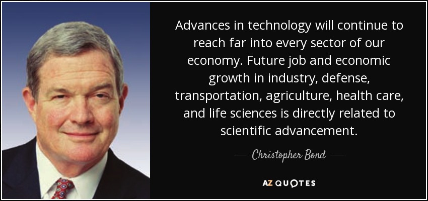 Advances in technology will continue to reach far into every sector of our economy. Future job and economic growth in industry, defense, transportation, agriculture, health care, and life sciences is directly related to scientific advancement. - Christopher Bond