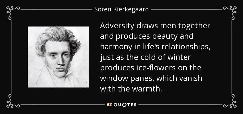 Adversity draws men together and produces beauty and harmony in life's relationships, just as the cold of winter produces ice-flowers on the window-panes, which vanish with the warmth. - Soren Kierkegaard