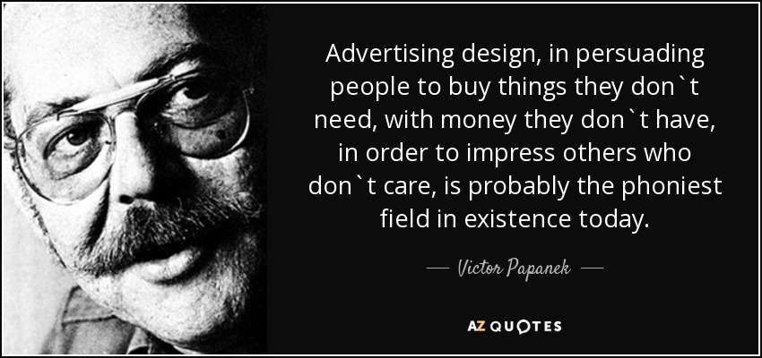 Advertising design, in persuading people to buy things they don`t need, with money they don`t have, in order to impress others who don`t care, is probably the phoniest field in existence today. - Victor Papanek