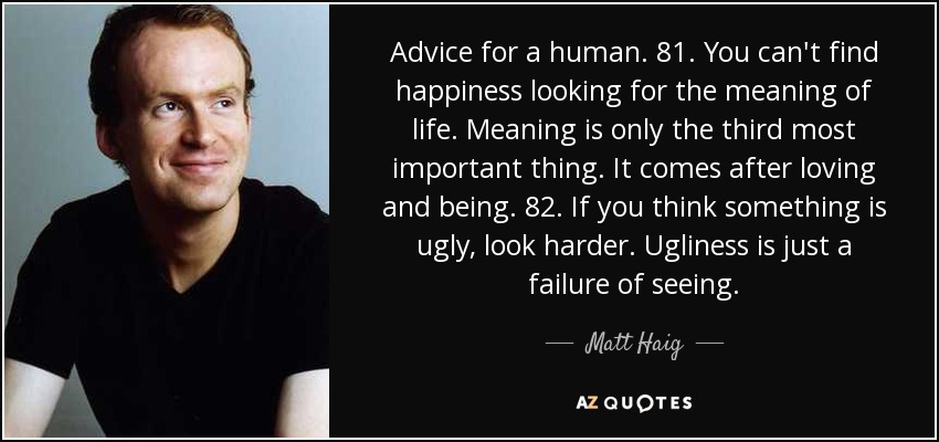 Advice for a human. 81. You can't find happiness looking for the meaning of life. Meaning is only the third most important thing. It comes after loving and being. 82. If you think something is ugly, look harder. Ugliness is just a failure of seeing. - Matt Haig