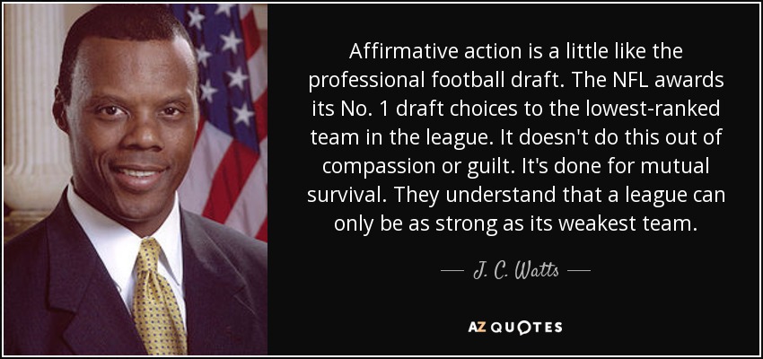 Affirmative action is a little like the professional football draft. The NFL awards its No. 1 draft choices to the lowest-ranked team in the league. It doesn't do this out of compassion or guilt. It's done for mutual survival. They understand that a league can only be as strong as its weakest team. - J. C. Watts