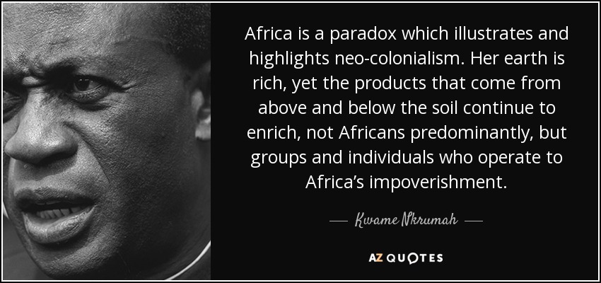 Africa is a paradox which illustrates and highlights neo-colonialism . Her earth is rich, yet the products that come from above and below the soil continue to enrich, not Africans predominantly, but groups and individuals who operate to Africa’s impoverishment. - Kwame Nkrumah