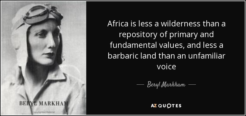 Africa is less a wilderness than a repository of primary and fundamental values, and less a barbaric land than an unfamiliar voice - Beryl Markham