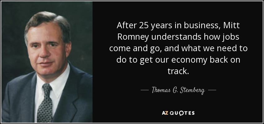 After 25 years in business, Mitt Romney understands how jobs come and go, and what we need to do to get our economy back on track. - Thomas G. Stemberg