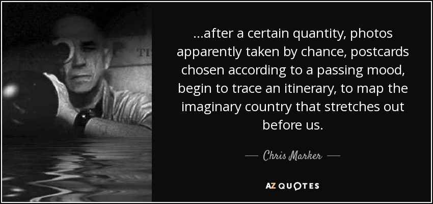 ...after a certain quantity, photos apparently taken by chance, postcards chosen according to a passing mood, begin to trace an itinerary, to map the imaginary country that stretches out before us. - Chris Marker