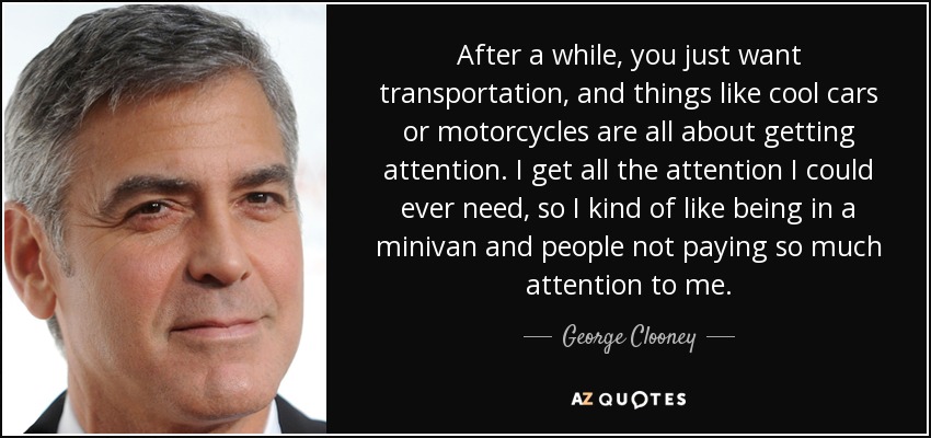 Al cabo de un tiempo, lo único que quieres es un medio de transporte, y cosas como los coches o las motos chulas sirven para llamar la atención. Yo tengo toda la atención que necesito, así que me gusta ir en monovolumen y que la gente no me preste tanta atención. - George Clooney