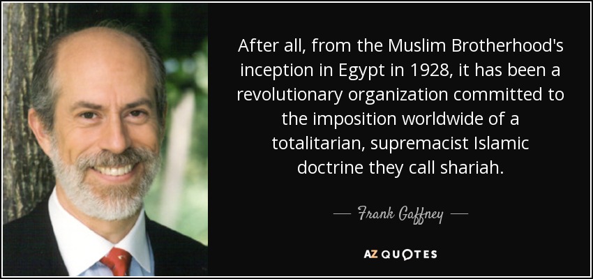 After all, from the Muslim Brotherhood's inception in Egypt in 1928, it has been a revolutionary organization committed to the imposition worldwide of a totalitarian, supremacist Islamic doctrine they call shariah. - Frank Gaffney