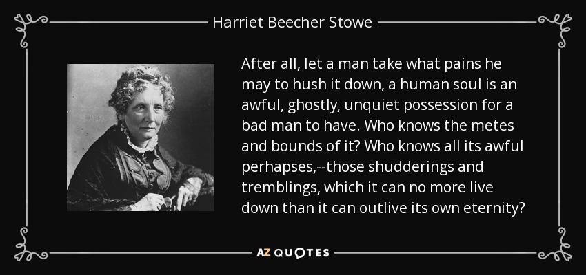 After all, let a man take what pains he may to hush it down, a human soul is an awful, ghostly, unquiet possession for a bad man to have. Who knows the metes and bounds of it? Who knows all its awful perhapses,--those shudderings and tremblings, which it can no more live down than it can outlive its own eternity? - Harriet Beecher Stowe