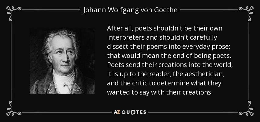 After all, poets shouldn't be their own interpreters and shouldn't carefully dissect their poems into everyday prose; that would mean the end of being poets. Poets send their creations into the world, it is up to the reader, the aesthetician, and the critic to determine what they wanted to say with their creations. - Johann Wolfgang von Goethe