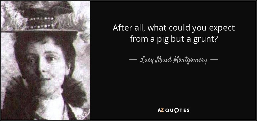 After all, what could you expect from a pig but a grunt? - Lucy Maud Montgomery