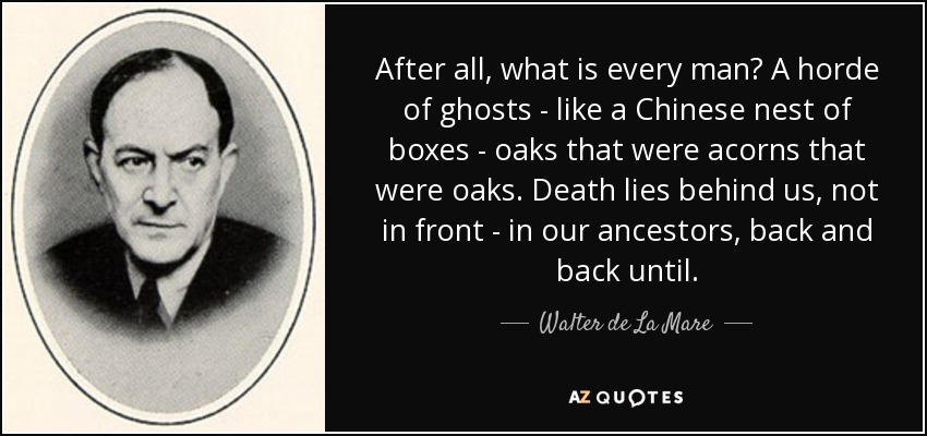 After all, what is every man? A horde of ghosts - like a Chinese nest of boxes - oaks that were acorns that were oaks. Death lies behind us, not in front - in our ancestors, back and back until. - Walter de La Mare