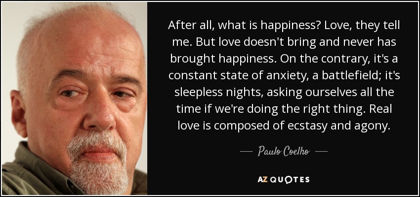 After all, what is happiness? Love, they tell me. But love doesn't bring and never has brought happiness. On the contrary, it's a constant state of anxiety, a battlefield; it's sleepless nights, asking ourselves all the time if we're doing the right thing. Real love is composed of ecstasy and agony. - Paulo Coelho