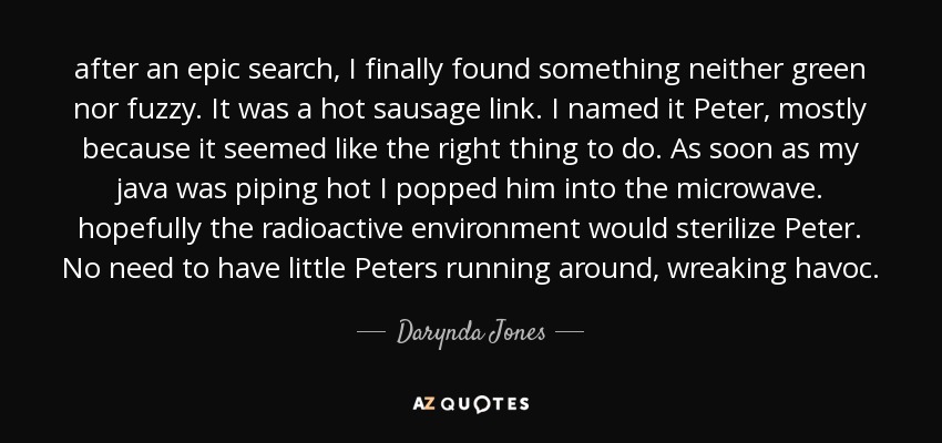 after an epic search, I finally found something neither green nor fuzzy. It was a hot sausage link. I named it Peter, mostly because it seemed like the right thing to do. As soon as my java was piping hot I popped him into the microwave. hopefully the radioactive environment would sterilize Peter. No need to have little Peters running around, wreaking havoc. - Darynda Jones