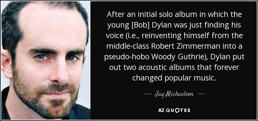 After an initial solo album in which the young [Bob] Dylan was just finding his voice (i.e., reinventing himself from the middle-class Robert Zimmerman into a pseudo-hobo Woody Guthrie), Dylan put out two acoustic albums that forever changed popular music. - Jay Michaelson