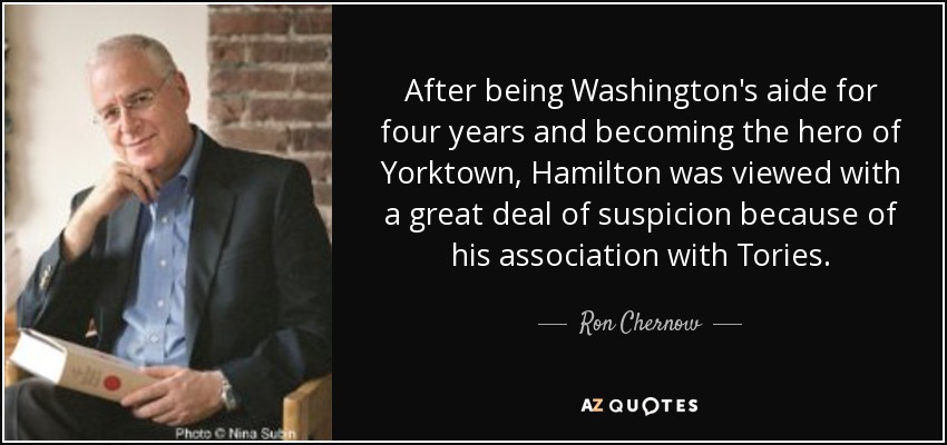 After being Washington's aide for four years and becoming the hero of Yorktown, Hamilton was viewed with a great deal of suspicion because of his association with Tories. - Ron Chernow