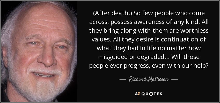 (After death.) So few people who come across, possess awareness of any kind. All they bring along with them are worthless values. All they desire is continuation of what they had in life no matter how misguided or degraded. . . Will those people ever progress, even with our help? - Richard Matheson