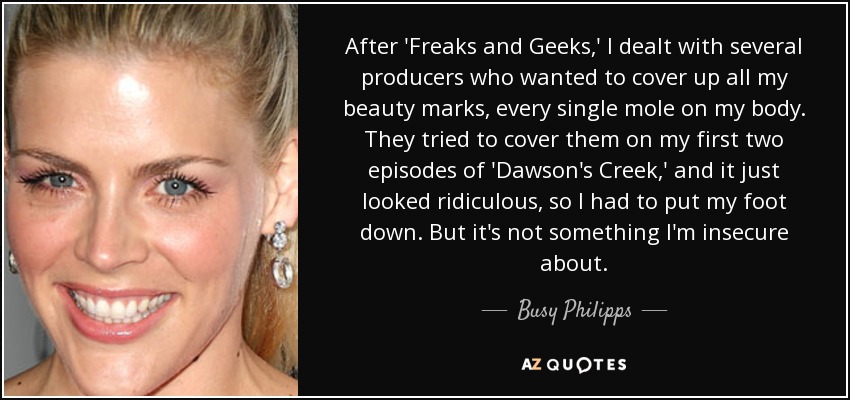 After 'Freaks and Geeks,' I dealt with several producers who wanted to cover up all my beauty marks, every single mole on my body. They tried to cover them on my first two episodes of 'Dawson's Creek,' and it just looked ridiculous, so I had to put my foot down. But it's not something I'm insecure about. - Busy Philipps