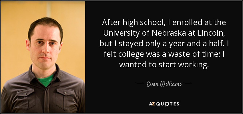 After high school, I enrolled at the University of Nebraska at Lincoln, but I stayed only a year and a half. I felt college was a waste of time; I wanted to start working. - Evan Williams