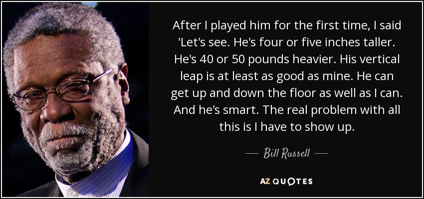 After I played him for the first time, I said 'Let's see. He's four or five inches taller. He's 40 or 50 pounds heavier. His vertical leap is at least as good as mine. He can get up and down the floor as well as I can. And he's smart. The real problem with all this is I have to show up. - Bill Russell