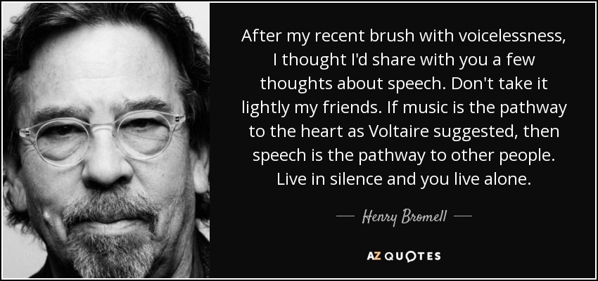 After my recent brush with voicelessness, I thought I'd share with you a few thoughts about speech. Don't take it lightly my friends. If music is the pathway to the heart as Voltaire suggested, then speech is the pathway to other people. Live in silence and you live alone. - Henry Bromell