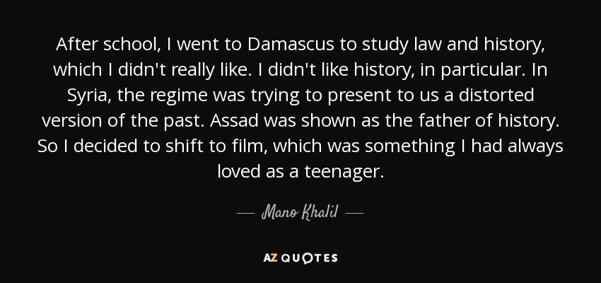 After school, I went to Damascus to study law and history, which I didn't really like. I didn't like history, in particular. In Syria, the regime was trying to present to us a distorted version of the past. Assad was shown as the father of history. So I decided to shift to film, which was something I had always loved as a teenager. - Mano Khalil