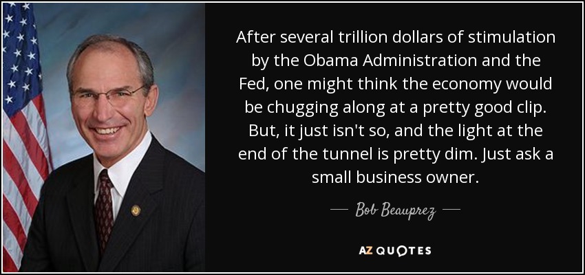 After several trillion dollars of stimulation by the Obama Administration and the Fed, one might think the economy would be chugging along at a pretty good clip. But, it just isn't so, and the light at the end of the tunnel is pretty dim. Just ask a small business owner. - Bob Beauprez