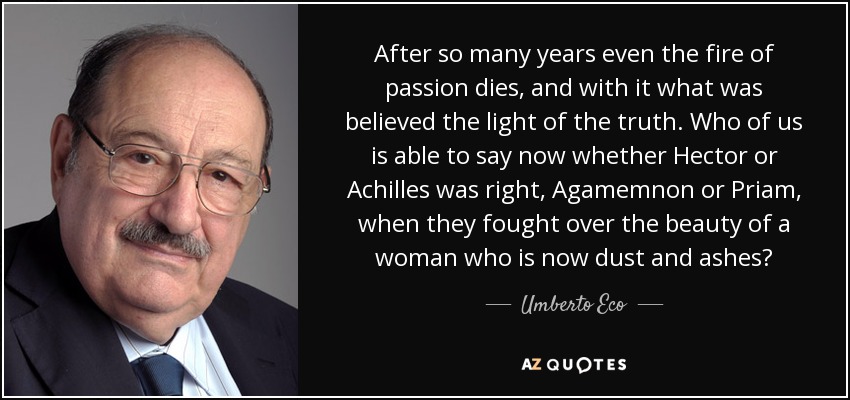 After so many years even the fire of passion dies, and with it what was believed the light of the truth. Who of us is able to say now whether Hector or Achilles was right, Agamemnon or Priam, when they fought over the beauty of a woman who is now dust and ashes? - Umberto Eco