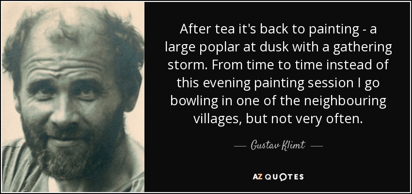 After tea it's back to painting - a large poplar at dusk with a gathering storm. From time to time instead of this evening painting session I go bowling in one of the neighbouring villages, but not very often. - Gustav Klimt