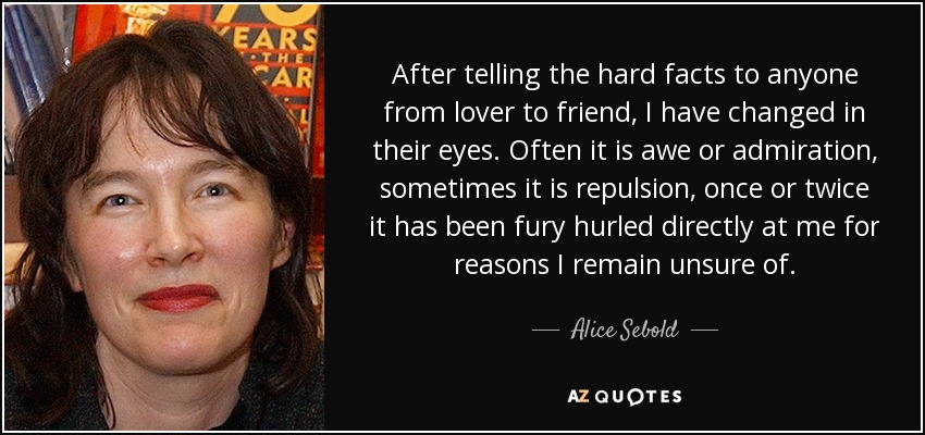 After telling the hard facts to anyone from lover to friend, I have changed in their eyes. Often it is awe or admiration, sometimes it is repulsion, once or twice it has been fury hurled directly at me for reasons I remain unsure of. - Alice Sebold