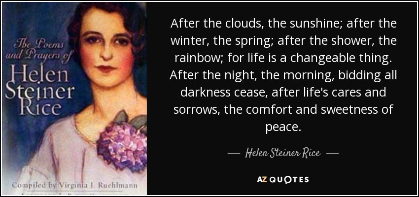After the clouds, the sunshine; after the winter, the spring; after the shower, the rainbow; for life is a changeable thing. After the night, the morning, bidding all darkness cease, after life's cares and sorrows, the comfort and sweetness of peace. - Helen Steiner Rice