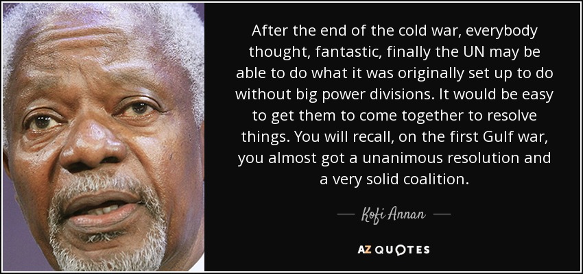 Tras el final de la guerra fría, todo el mundo pensó, fantástico, por fin la ONU podrá hacer aquello para lo que se creó originalmente sin grandes divisiones de poder. Sería fácil conseguir que se unieran para resolver las cosas. Como recordarán, en la primera guerra del Golfo, casi se consiguió una resolución unánime y una coalición muy sólida. - Kofi Annan