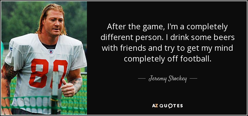 After the game, I'm a completely different person. I drink some beers with friends and try to get my mind completely off football. - Jeremy Shockey