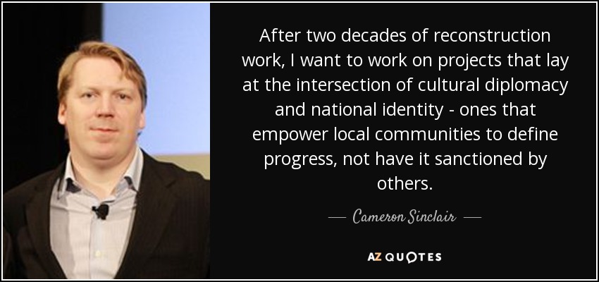 After two decades of reconstruction work, I want to work on projects that lay at the intersection of cultural diplomacy and national identity - ones that empower local communities to define progress, not have it sanctioned by others. - Cameron Sinclair