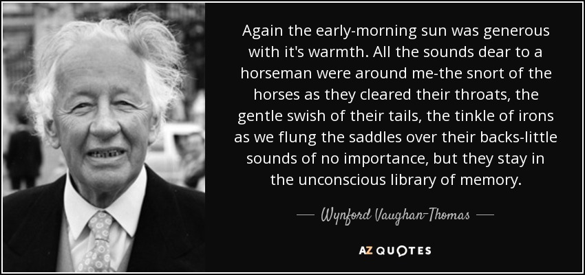 Again the early-morning sun was generous with it's warmth. All the sounds dear to a horseman were around me-the snort of the horses as they cleared their throats, the gentle swish of their tails, the tinkle of irons as we flung the saddles over their backs-little sounds of no importance, but they stay in the unconscious library of memory. - Wynford Vaughan-Thomas